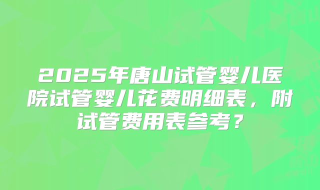 2025年唐山试管婴儿医院试管婴儿花费明细表，附试管费用表参考？