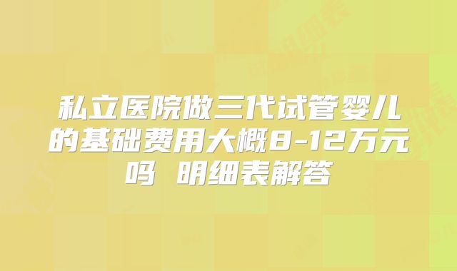 私立医院做三代试管婴儿的基础费用大概8-12万元吗 明细表解答