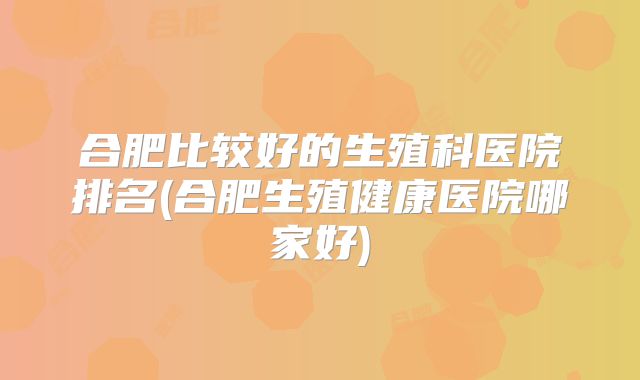 合肥比较好的生殖科医院排名(合肥生殖健康医院哪家好)