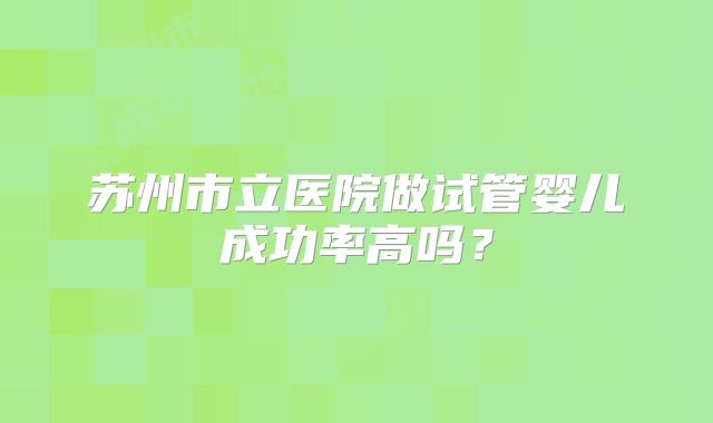 苏州市立医院做试管婴儿成功率高吗？