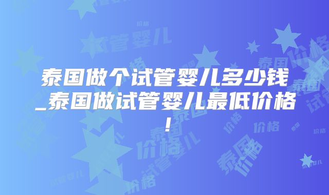 泰国做个试管婴儿多少钱_泰国做试管婴儿最低价格!