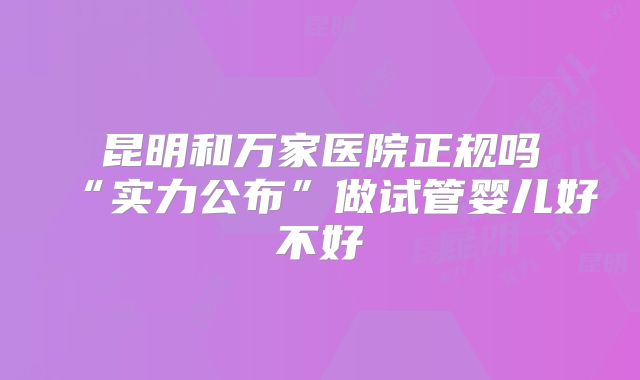 昆明和万家医院正规吗“实力公布”做试管婴儿好不好