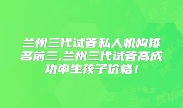兰州三代试管私人机构排名前三,兰州三代试管高成功率生孩子价格!