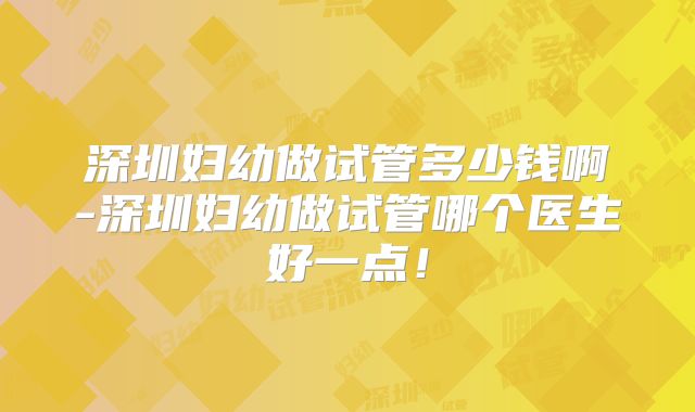 深圳妇幼做试管多少钱啊-深圳妇幼做试管哪个医生好一点！