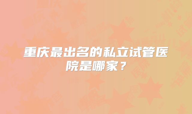 重庆最出名的私立试管医院是哪家？
