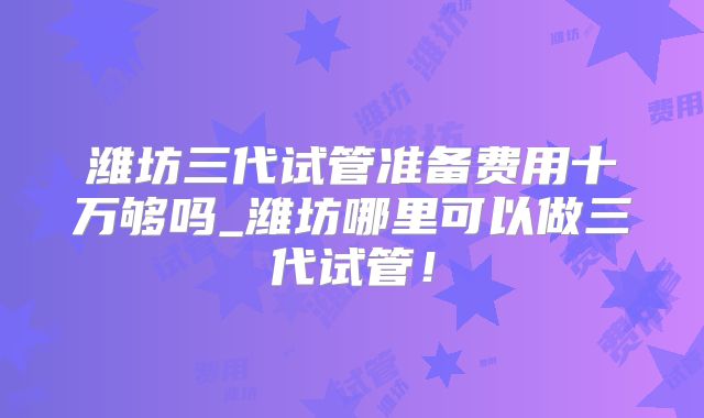 潍坊三代试管准备费用十万够吗_潍坊哪里可以做三代试管!