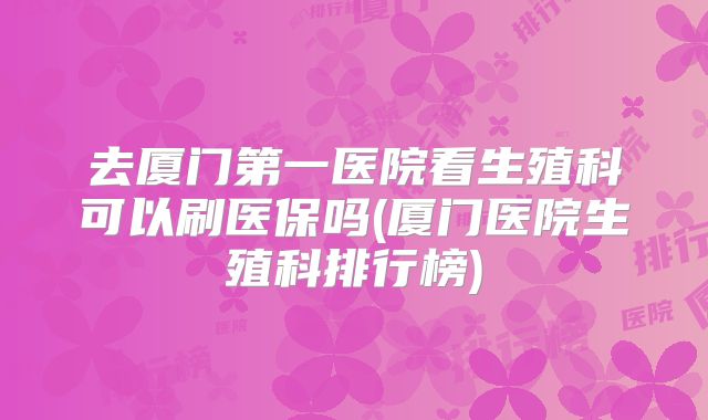 去厦门第一医院看生殖科可以刷医保吗(厦门医院生殖科排行榜)