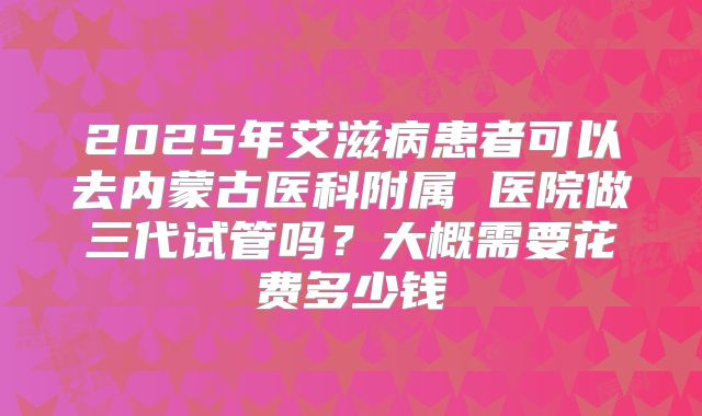 2025年艾滋病患者可以去内蒙古医科附属 医院做三代试管吗?大概需要花费多少钱