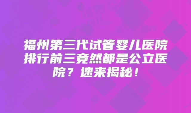 福州第三代试管婴儿医院排行前三竟然都是公立医院？速来揭秘！