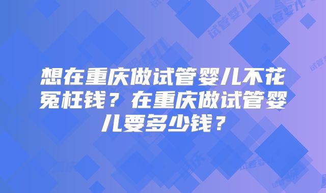 想在重庆做试管婴儿不花冤枉钱?在重庆做试管婴儿要多少钱?