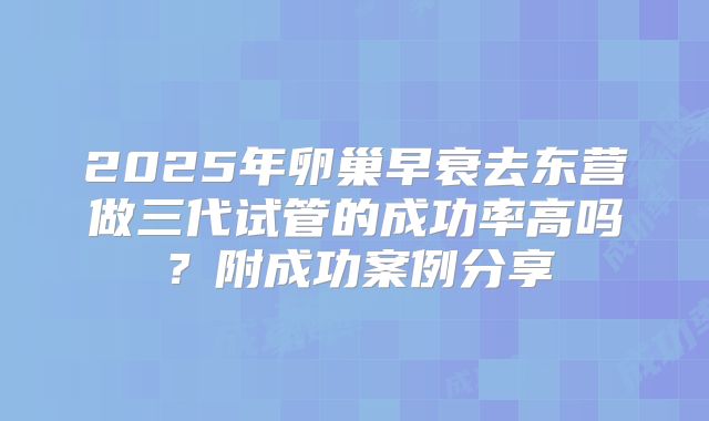 2025年卵巢早衰去东营做三代试管的成功率高吗？附成功案例分享