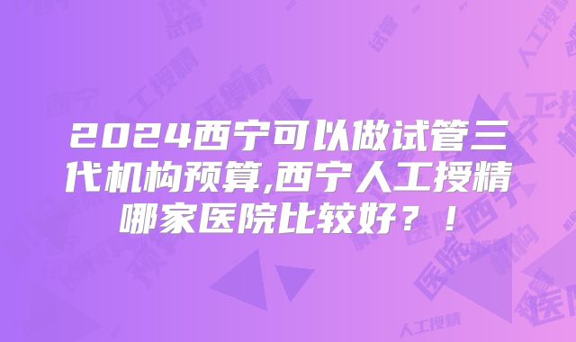 2024西宁可以做试管三代机构预算,西宁人工授精哪家医院比较好?!