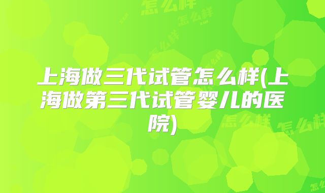 上海做三代试管怎么样(上海做第三代试管婴儿的医院)