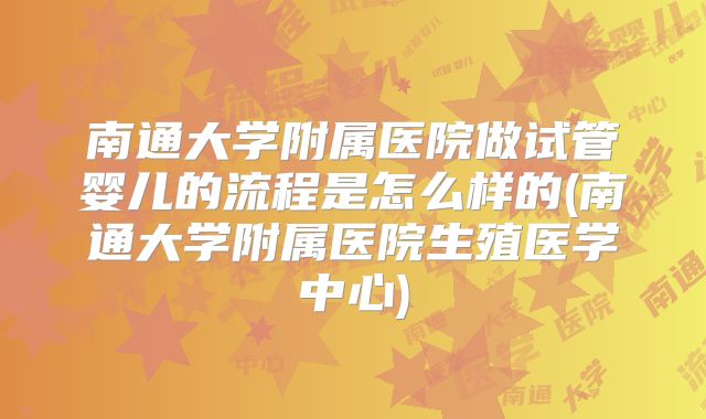 南通大学附属医院做试管婴儿的流程是怎么样的(南通大学附属医院生殖医学中心)