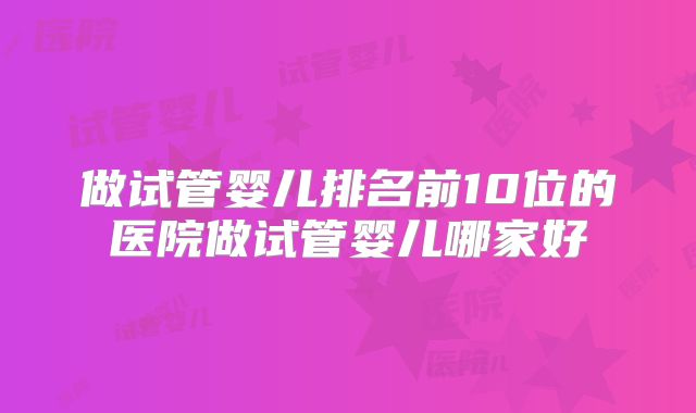 做试管婴儿排名前10位的医院做试管婴儿哪家好