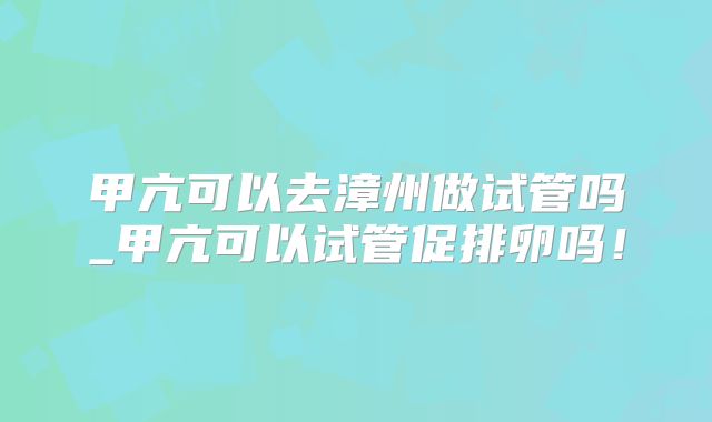 甲亢可以去漳州做试管吗_甲亢可以试管促排卵吗！