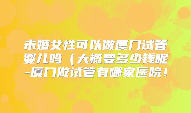 未婚女性可以做厦门试管婴儿吗（大概要多少钱呢-厦门做试管有哪家医院！