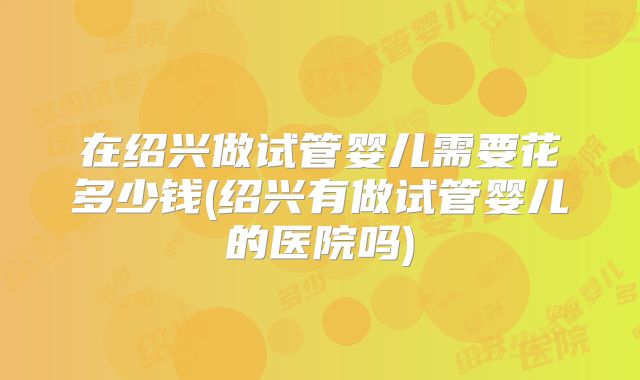 在绍兴做试管婴儿需要花多少钱(绍兴有做试管婴儿的医院吗)