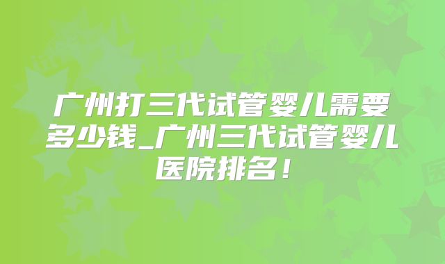 广州打三代试管婴儿需要多少钱_广州三代试管婴儿医院排名！