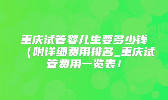 重庆试管婴儿生要多少钱(附详细费用排名_重庆试管费用一览表!