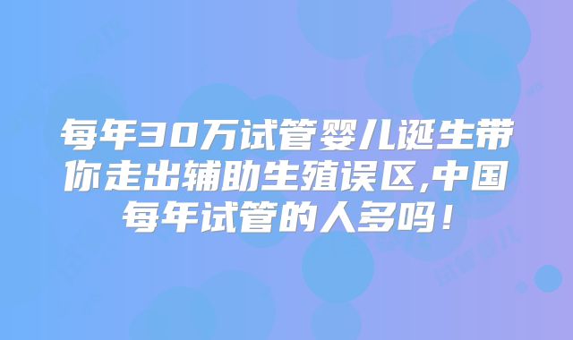 每年30万试管婴儿诞生带你走出辅助生殖误区,中国每年试管的人多吗！
