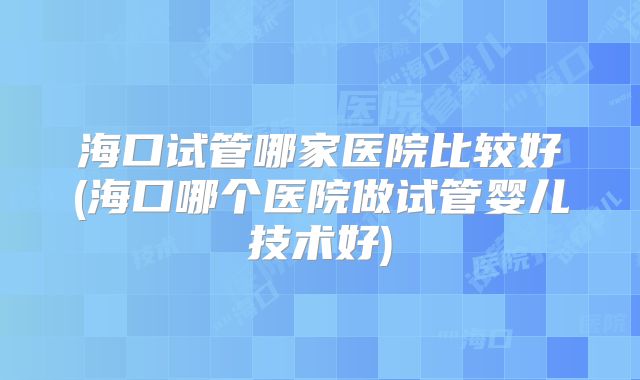 海口试管哪家医院比较好(海口哪个医院做试管婴儿技术好)