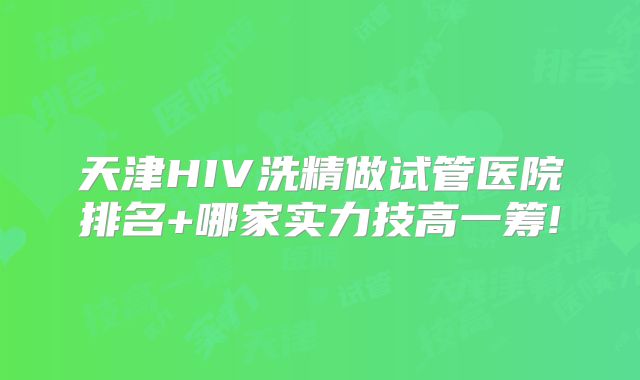 天津HIV洗精做试管医院排名+哪家实力技高一筹!