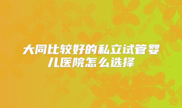 大同比较好的私立试管婴儿医院怎么选择