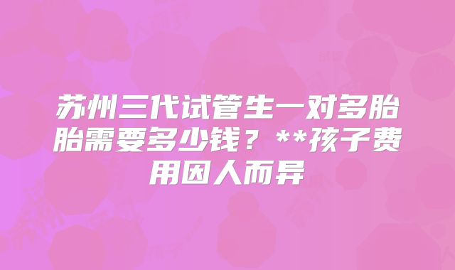苏州三代试管生一对多胎胎需要多少钱?**孩子费用因人而异