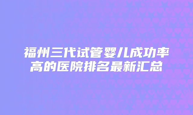 福州三代试管婴儿成功率高的医院排名最新汇总