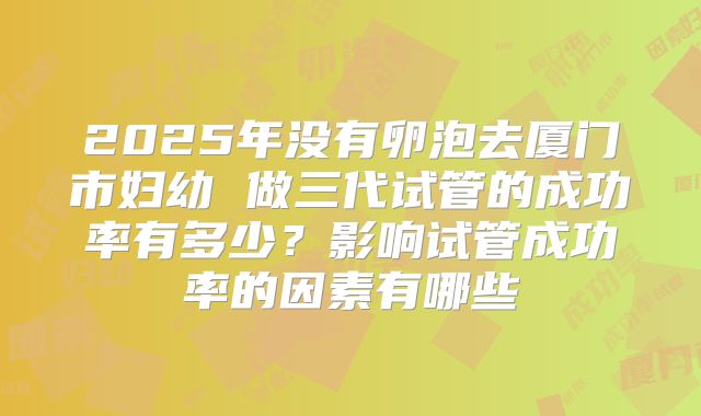 2025年没有卵泡去厦门市妇幼 做三代试管的成功率有多少?影响试管成功率的因素有哪些