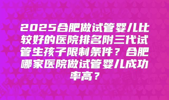2025合肥做试管婴儿比较好的医院排名附三代试管生孩子限制条件？合肥哪家医院做试管婴儿成功率高？