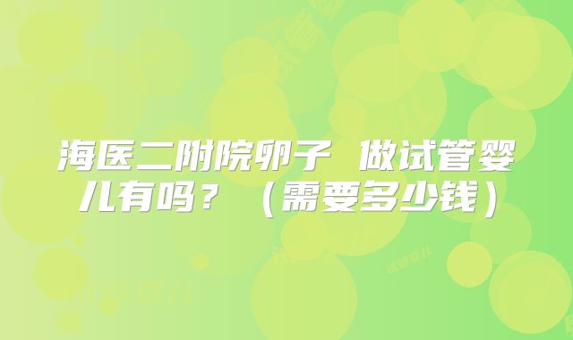 海医二附院卵子 做试管婴儿有吗？（需要多少钱）