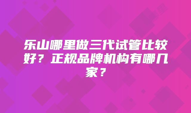 乐山哪里做三代试管比较好？正规品牌机构有哪几家？