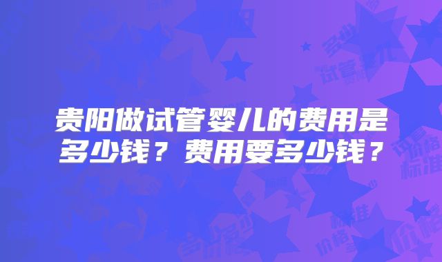 贵阳做试管婴儿的费用是多少钱？费用要多少钱？
