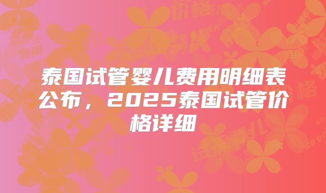 泰国试管婴儿费用明细表公布，2025泰国试管价格详细