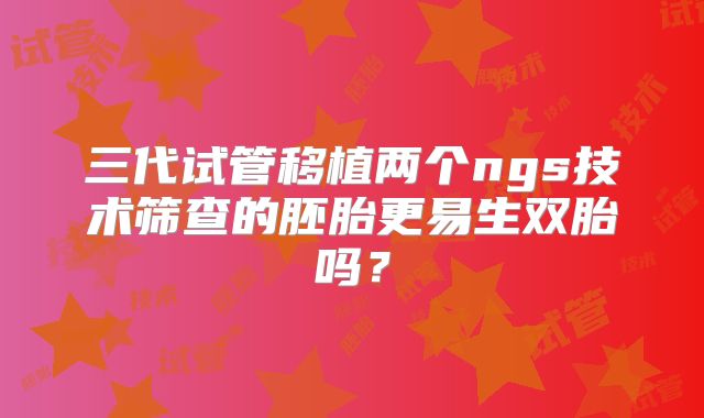 三代试管移植两个ngs技术筛查的胚胎更易生双胎吗？