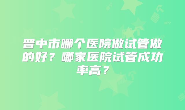 晋中市哪个医院做试管做的好?哪家医院试管成功率高?