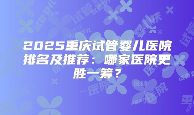 2025重庆试管婴儿医院排名及推荐：哪家医院更胜一筹？