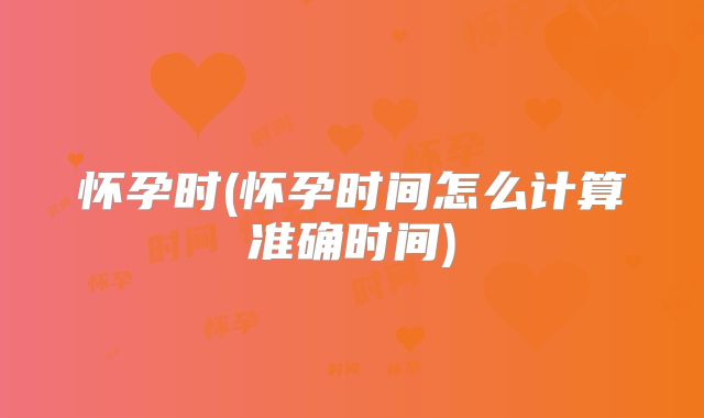 怀孕时(怀孕时间怎么计算准确时间)