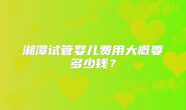 湘潭试管婴儿费用大概要多少钱?