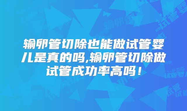 输卵管切除也能做试管婴儿是真的吗,输卵管切除做试管成功率高吗！