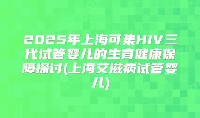 2025年上海可集HIV三代试管婴儿的生育健康保障探讨(上海艾滋病试管婴儿)