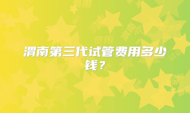 渭南第三代试管费用多少钱?