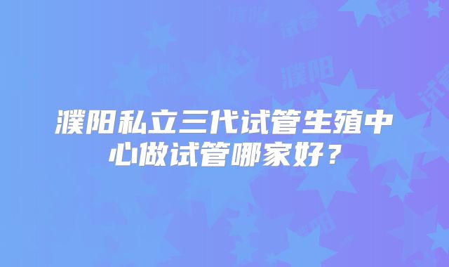 濮阳私立三代试管生殖中心做试管哪家好？