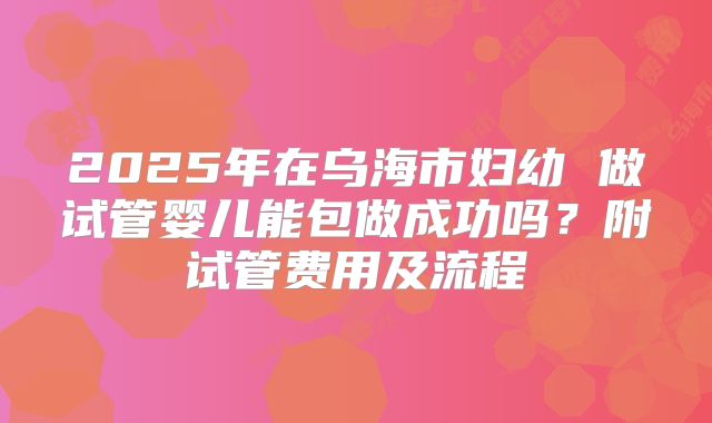 2025年在乌海市妇幼 做试管婴儿能包做成功吗?附试管费用及流程