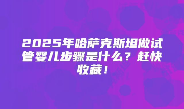 2025年哈萨克斯坦做试管婴儿步骤是什么？赶快收藏！