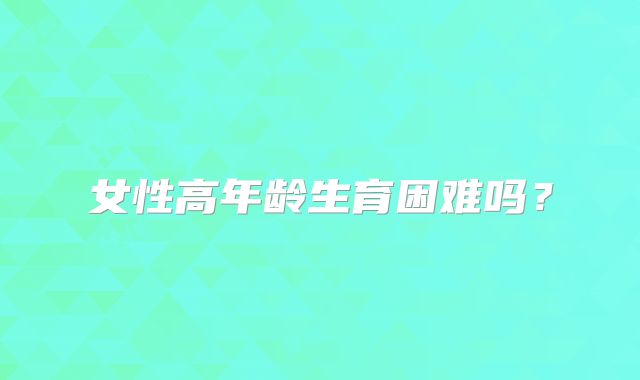 女性高年龄生育困难吗？