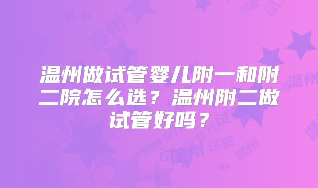 温州做试管婴儿附一和附二院怎么选?温州附二做试管好吗?