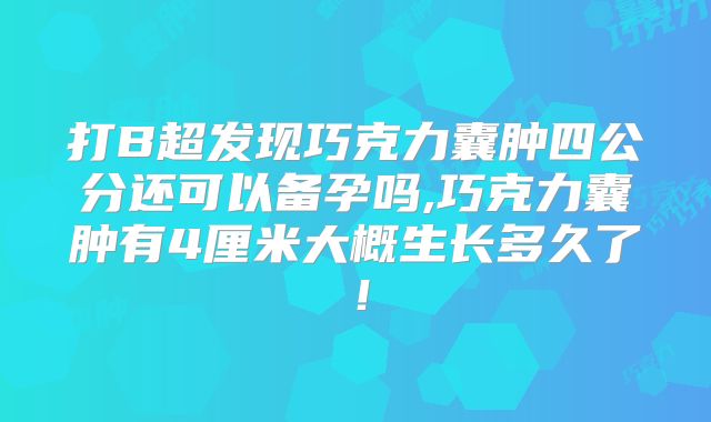 打B超发现巧克力囊肿四公分还可以备孕吗,巧克力囊肿有4厘米大概生长多久了!